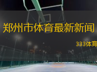 郑州市体育最新新闻(郑州市体育动态更新聚焦近期赛事和活动发展)