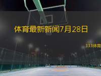 体育最新新闻7月28日(体育快讯：7月28日赛场风云录)