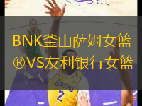 BNK釜山萨姆女篮VS友利银行女篮